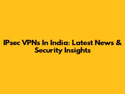 IPsec VPNs In India: Latest News & Security Insights