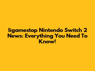 Iigamestop Nintendo Switch 2 News: Everything You Need To Know!