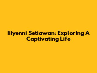 Iiiyenni Setiawan: Exploring A Captivating Life