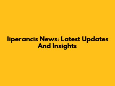 Iiperancis News: Latest Updates And Insights