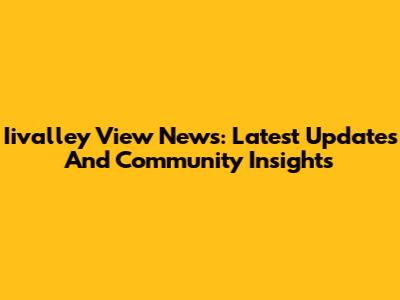 Iivalley View News: Latest Updates And Community Insights