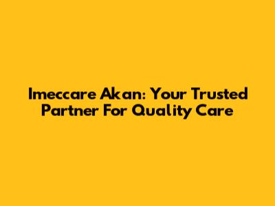 Imeccare Akan: Your Trusted Partner For Quality Care
