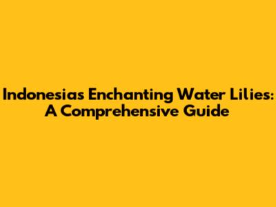 Indonesia's Enchanting Water Lilies: A Comprehensive Guide