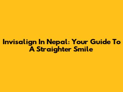 Invisalign In Nepal: Your Guide To A Straighter Smile