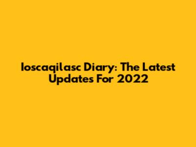 Ioscaqilasc Diary: The Latest Updates For 2022