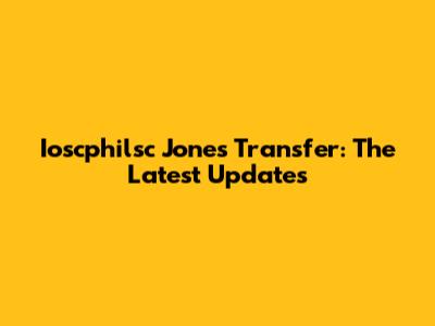 Ioscphilsc Jones Transfer: The Latest Updates