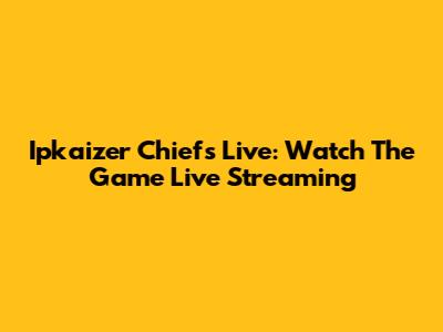 Ipkaizer Chiefs Live: Watch The Game Live Streaming