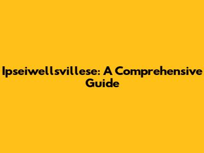Ipseiwellsvillese: A Comprehensive Guide
