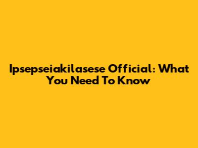 Ipsepseiakilasese Official: What You Need To Know