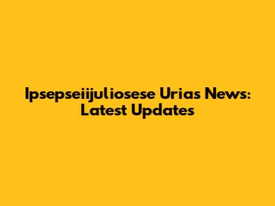 Ipsepseiijuliosese Urias News: Latest Updates