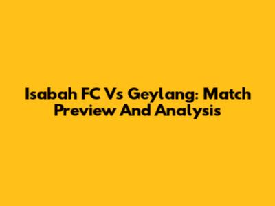 Isabah FC Vs Geylang: Match Preview And Analysis