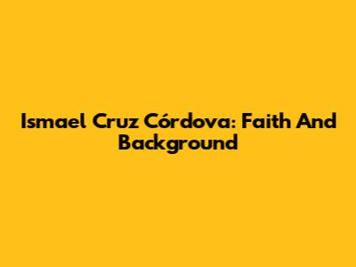 Ismael Cruz Córdova: Faith And Background