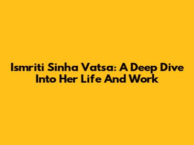 Ismriti Sinha Vatsa: A Deep Dive Into Her Life And Work