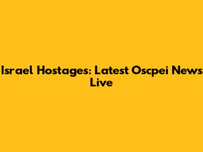 Israel Hostages: Latest Oscpei News Live