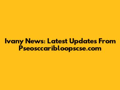 Ivany News: Latest Updates From Pseosccaribloopscse.com