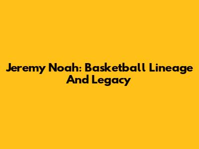 Jeremy Noah: Basketball Lineage And Legacy