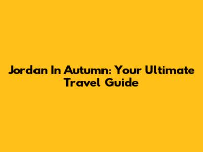 Jordan In Autumn: Your Ultimate Travel Guide