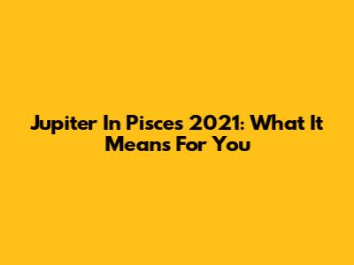 Jupiter In Pisces 2021: What It Means For You
