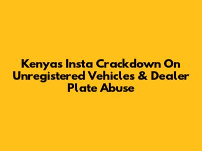 Kenya's Insta Crackdown On Unregistered Vehicles & Dealer Plate Abuse