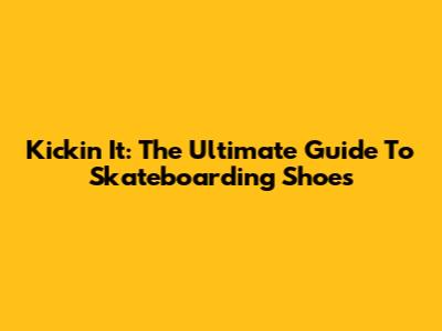 Kickin' It: The Ultimate Guide To Skateboarding Shoes