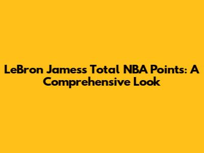 LeBron James's Total NBA Points: A Comprehensive Look