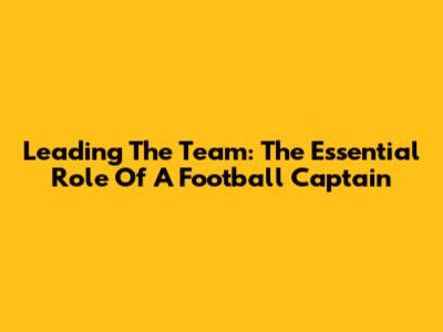Leading The Team: The Essential Role Of A Football Captain