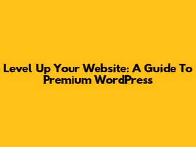 Level Up Your Website: A Guide To Premium WordPress