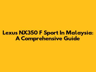 Lexus NX350 F Sport In Malaysia: A Comprehensive Guide