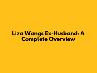 Liza Wang's Ex-Husband: A Complete Overview