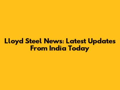 Lloyd Steel News: Latest Updates From India Today