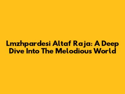 Lmzhpardesi Altaf Raja: A Deep Dive Into The Melodious World