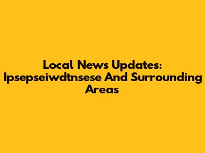 Local News Updates: Ipsepseiwdtnsese And Surrounding Areas
