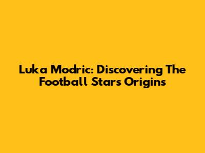 Luka Modric: Discovering The Football Star's Origins