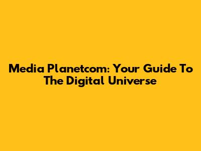 Media Planetcom: Your Guide To The Digital Universe