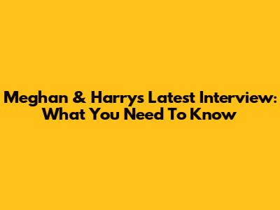 Meghan & Harry's Latest Interview: What You Need To Know