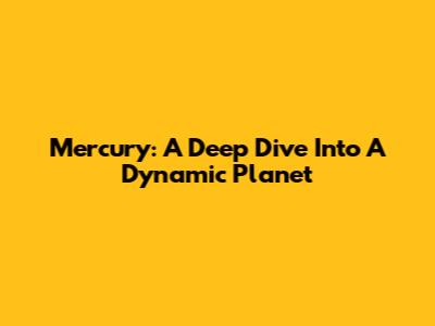 Mercury: A Deep Dive Into A Dynamic Planet