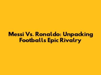 Messi Vs. Ronaldo: Unpacking Football's Epic Rivalry