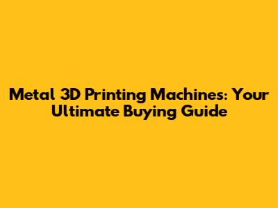 Metal 3D Printing Machines: Your Ultimate Buying Guide