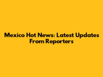 Mexico Hot News: Latest Updates From Reporters