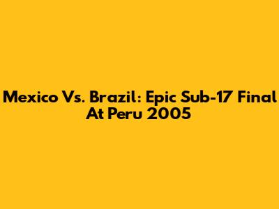 Mexico Vs. Brazil: Epic Sub-17 Final At Peru 2005