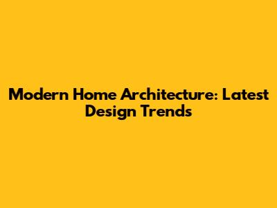 Modern Home Architecture: Latest Design Trends