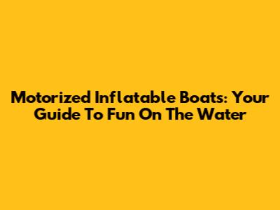 Motorized Inflatable Boats: Your Guide To Fun On The Water