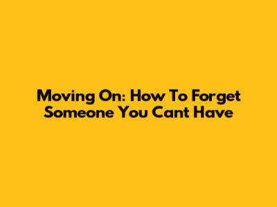 Moving On: How To Forget Someone You Can't Have