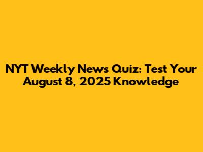 NYT Weekly News Quiz: Test Your August 8, 2025 Knowledge