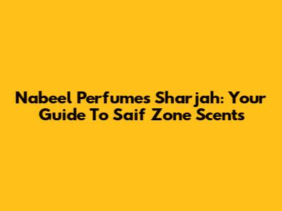 Nabeel Perfumes Sharjah: Your Guide To Saif Zone Scents