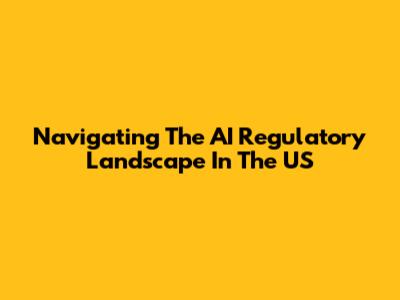 Navigating The AI Regulatory Landscape In The US
