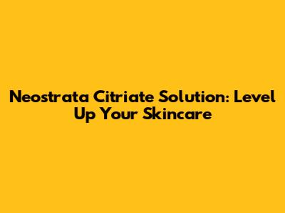 Neostrata Citriate Solution: Level Up Your Skincare