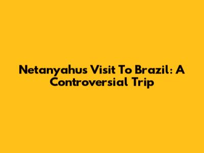 Netanyahu's Visit To Brazil: A Controversial Trip