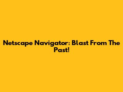 Netscape Navigator: Blast From The Past!