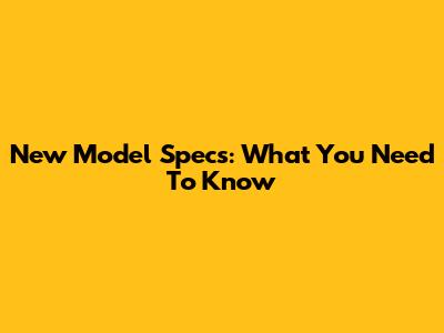 New Model Specs: What You Need To Know